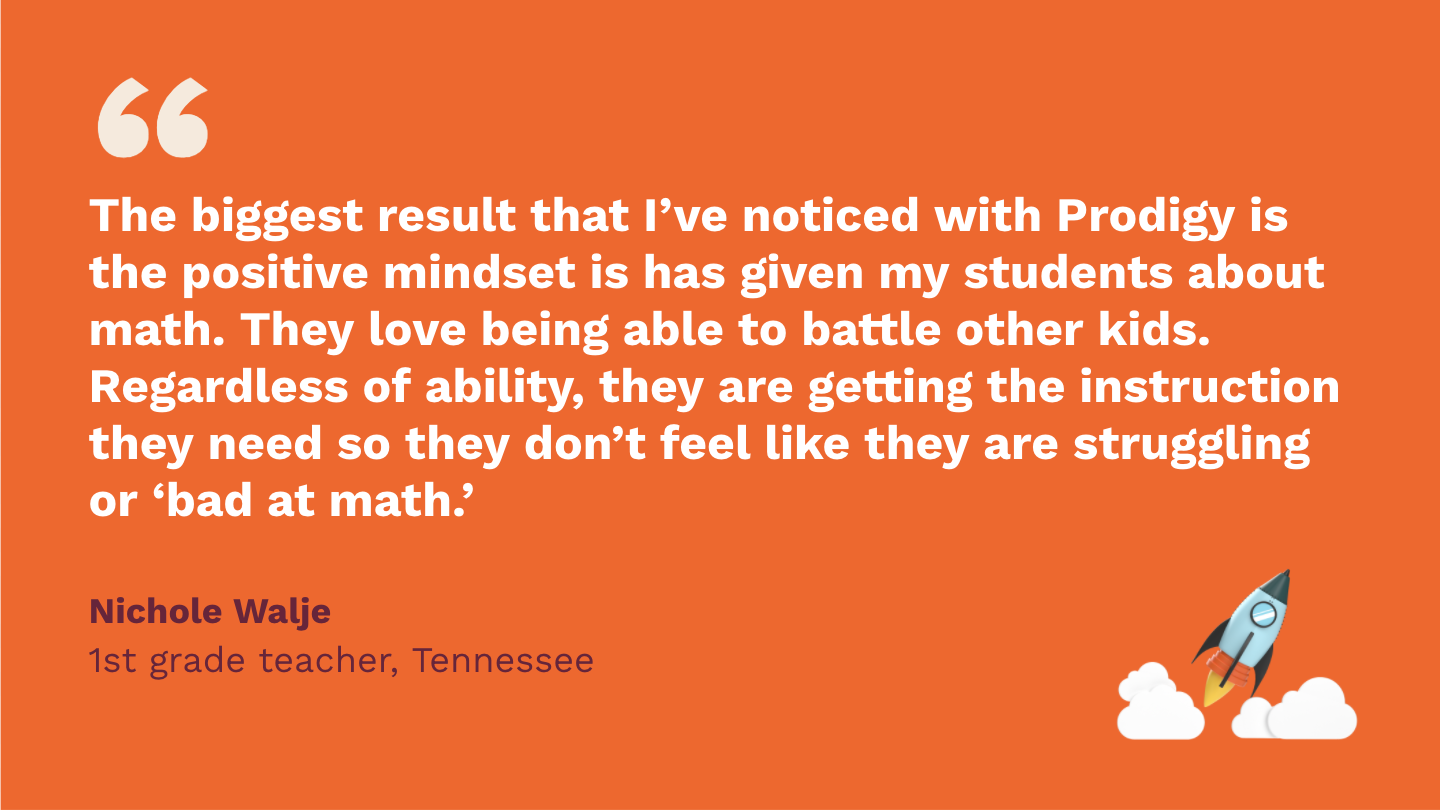 The biggest result that I’ve noticed with Prodigy is the positive mindset it has given my students about math. They love being able to battle other kids. Regardless of ability, they are getting the instruction they need so they don’t feel like they are struggling or “bad at math. Nichole Walje, first Grade Teacher, Tennessee.