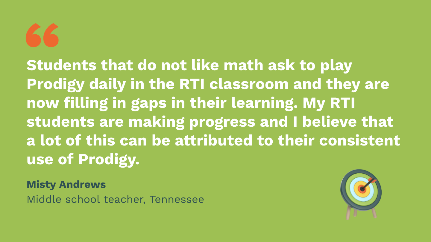 Students that do not like math ask to play Prodigy daily in the RTI classroom and they are now filling in gaps in their learning. My RTI students are making progress and I believe that a lot of this can be attributed to their consistent use of Prodigy. Misty Andrews, Middle School Teacher, Tennessee.