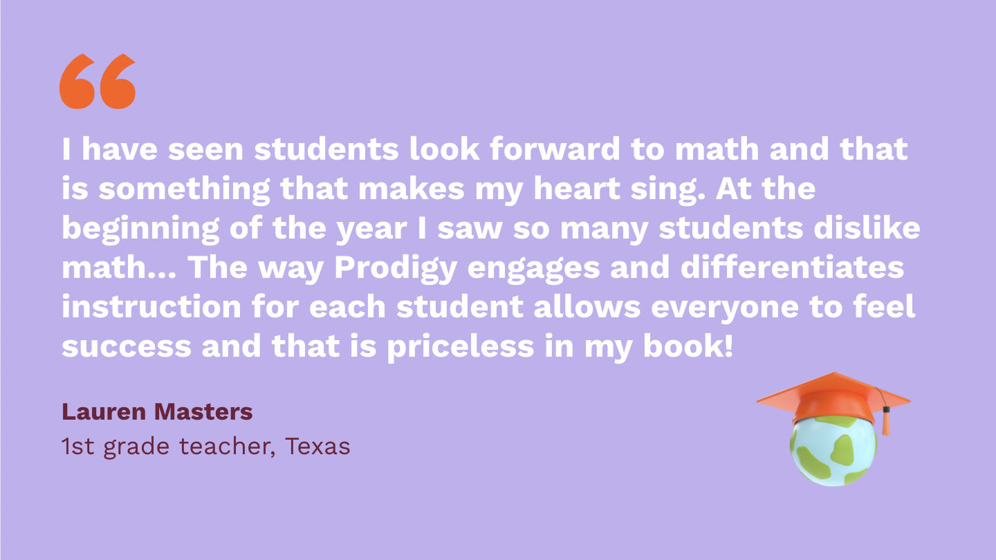 I have seen students look forward to math and that is something that makes my heart sing. At the beginning of the year I saw so many students dislike math and not look forward to it. The way Prodigy engages and differentiates instruction for each student allows everyone to feel success and that is priceless in my book! Lauren Masters, first Grade Teacher, Texas.