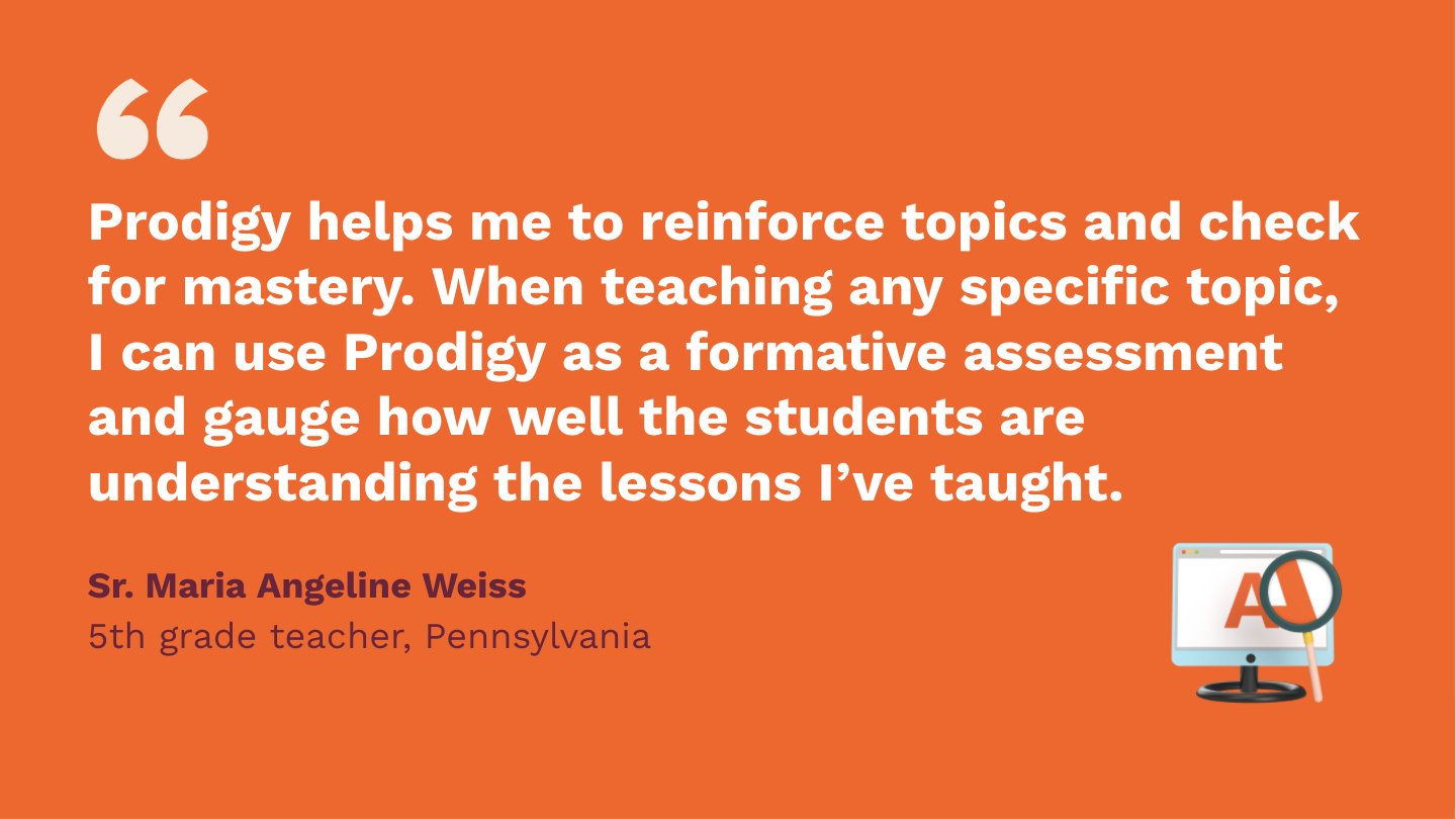 Prodigy helps me to reinforce topics and check for mastery. When teaching any specific topic, I can use Prodigy as a formative assessment, and gauge how well the students are understanding the lessons I