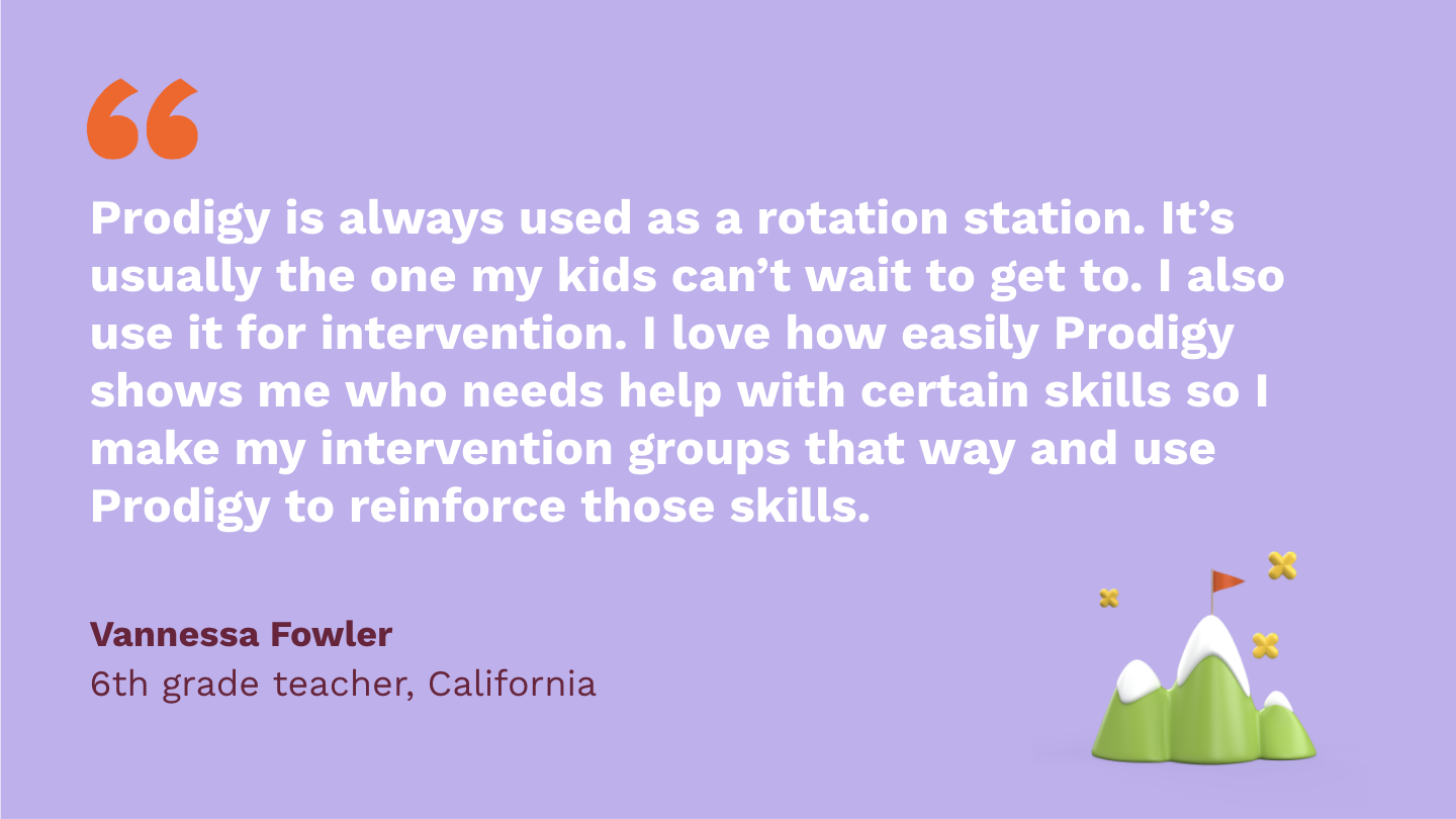 Prodigy is always used as a rotation station. It’s usually the one my kids can’t wait to get to. I also use it for intervention. I love how easily Prodigy shows me who needs help with certain skills so I make my intervention groups that way and use Prodigy to reinforce those skills. Vannessa Fowler, sixth Grade Teacher, California.