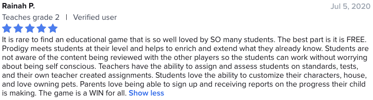 It is rare to find an educational game that is so well loved by SO many students. The best part is it is FREE. Prodigy meets students at their level and helps to enrich and extend what they already know. Students are not aware of the content being reviewed with the other players so the students can work without worrying about being self conscious. Teachers have the ability to assign and assess students on standards, tests, and their own teacher created assignments. Students love the ability to customize their characters, house, and love owning pets. Parents love being able to sign up and receiving reports on the progress their child is making. The game is a WIN for all.
