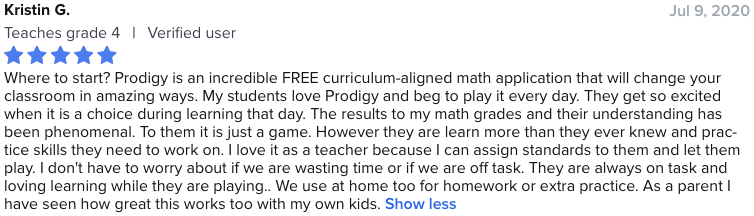 Where to start? Prodigy is an incredible FREE curriculum-aligned math application that will change your classroom in amazing ways. My students love Prodigy and beg to play it every day. They get so excited when it is a choice during learning that day. The results to my math grades and their understanding has been phenomenal. To them it is just a game. However they are learn more than they ever knew and practice skills they need to work on. I love it as a teacher because I can assign standards to them and let them play. I don