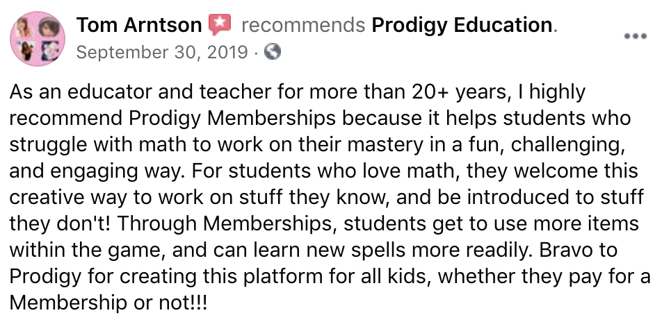 As an educator and teacher for more than 20+ years, I highly recommend Prodigy Memberships because it helps students who struggle with math to work on their mastery in a fun, challenging, and engaging way. For students who love math, they welcome this creative way to work on stuff they know, and be introduced to stuff they don